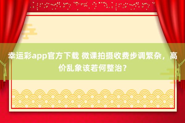 幸运彩app官方下载 微课拍摄收费步调繁杂，高价乱象该若何整治？