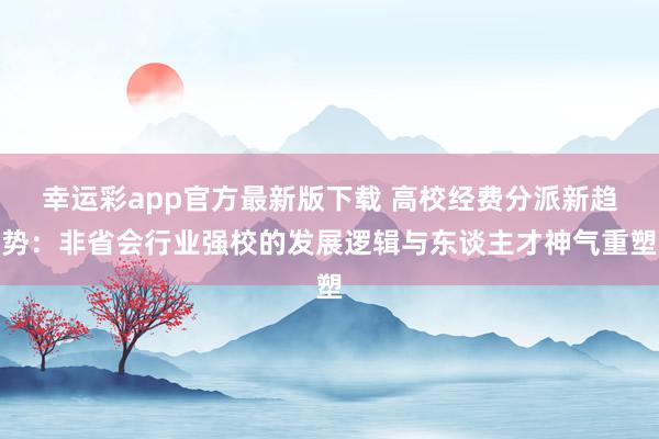 幸运彩app官方最新版下载 高校经费分派新趋势：非省会行业强校的发展逻辑与东谈主才神气重塑