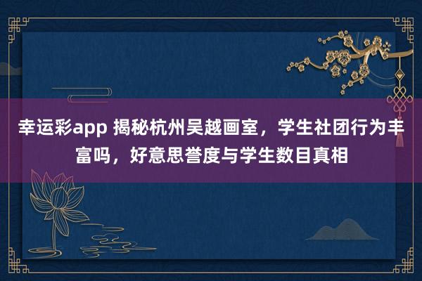 幸运彩app 揭秘杭州吴越画室，学生社团行为丰富吗，好意思誉度与学生数目真相