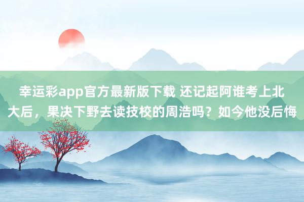 幸运彩app官方最新版下载 还记起阿谁考上北大后，果决下野去读技校的周浩吗？如今他没后悔