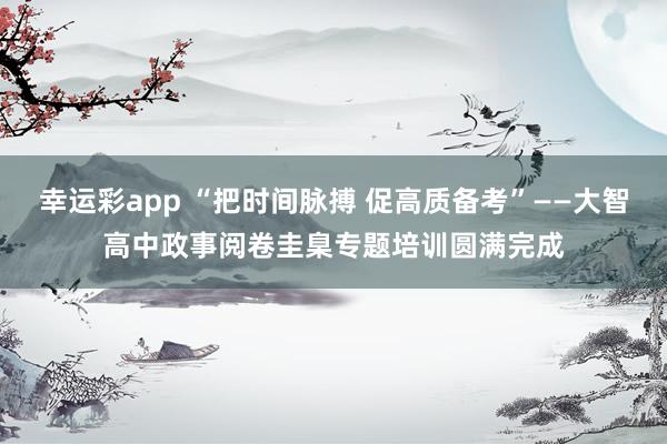幸运彩app “把时间脉搏 促高质备考”——大智高中政事阅卷圭臬专题培训圆满完成