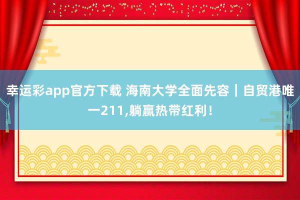 幸运彩app官方下载 海南大学全面先容｜自贸港唯一211，躺赢热带红利！