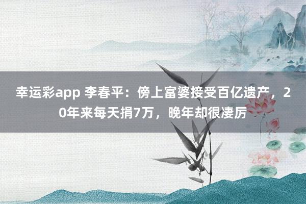幸运彩app 李春平：傍上富婆接受百亿遗产，20年来每天捐7万，晚年却很凄厉