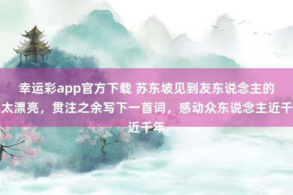 幸运彩app官方下载 苏东坡见到友东说念主的太太漂亮，贯注之余写下一首词，感动众东说念主近千年