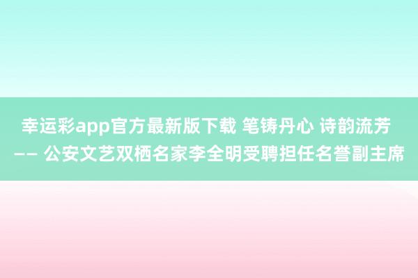幸运彩app官方最新版下载 笔铸丹心 诗韵流芳 —— 公安文艺双栖名家李全明受聘担任名誉副主席
