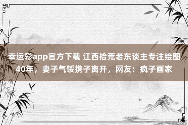 幸运彩app官方下载 江西拾荒老东谈主专注绘图40年，妻子气馁携子离开，网友：疯子画家