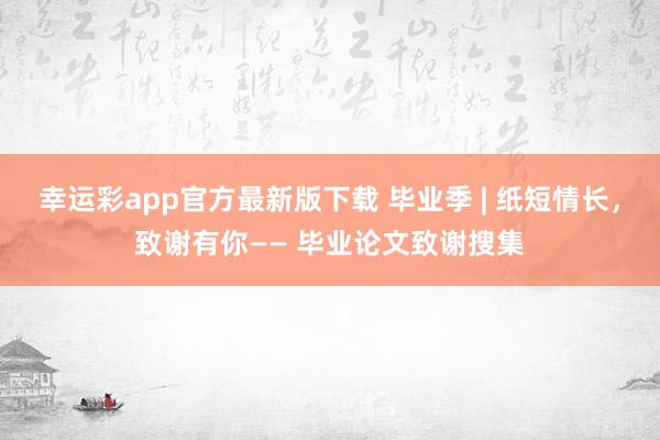 幸运彩app官方最新版下载 毕业季 | 纸短情长，致谢有你—— 毕业论文致谢搜集