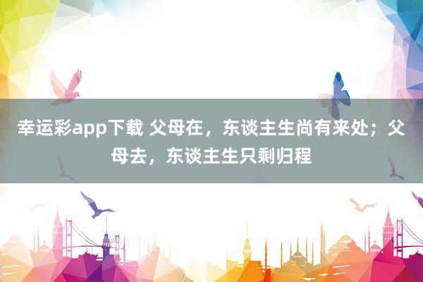 幸运彩app下载 父母在，东谈主生尚有来处；父母去，东谈主生只剩归程