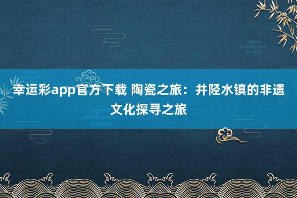 幸运彩app官方下载 陶瓷之旅：井陉水镇的非遗文化探寻之旅