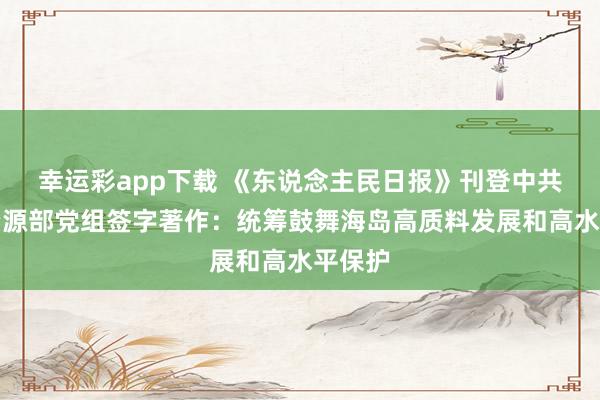幸运彩app下载 《东说念主民日报》刊登中共当然资源部党组签字著作：统筹鼓舞海岛高质料发展和高水平保护