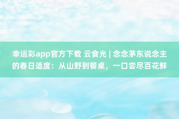 幸运彩app官方下载 云食光 | 念念茅东说念主的春日适度：从山野到餐桌，一口尝尽百花鲜
