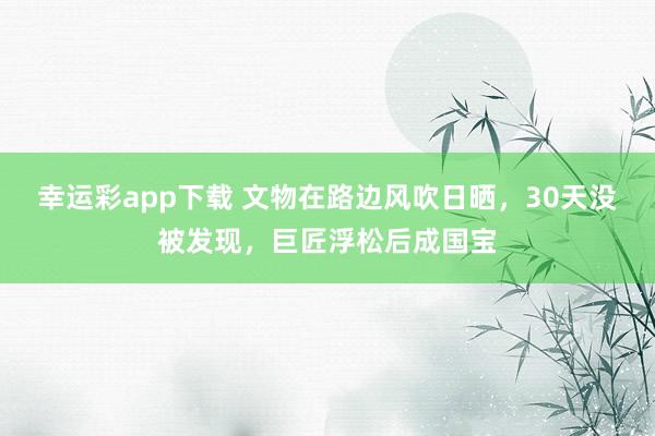 幸运彩app下载 文物在路边风吹日晒，30天没被发现，巨匠浮松后成国宝