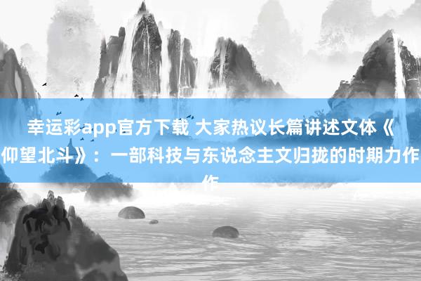 幸运彩app官方下载 大家热议长篇讲述文体《仰望北斗》：一部科技与东说念主文归拢的时期力作