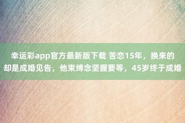幸运彩app官方最新版下载 苦恋15年，换来的却是成婚见告，他束缚念坚握要等，45岁终于成婚