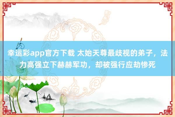 幸运彩app官方下载 太始天尊最歧视的弟子，法力高强立下赫赫军功，却被强行应劫惨死