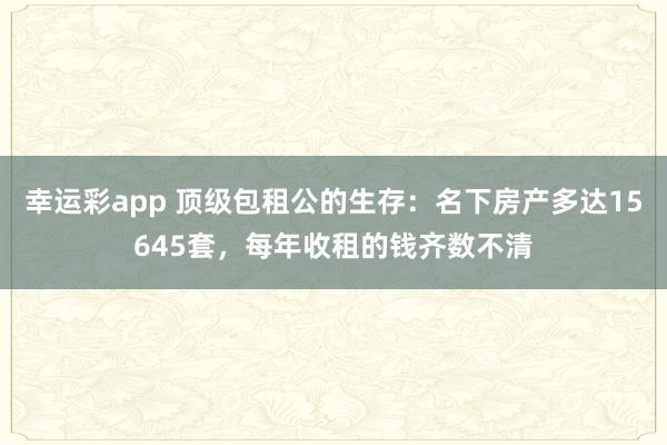 幸运彩app 顶级包租公的生存：名下房产多达15645套，每年收租的钱齐数不清