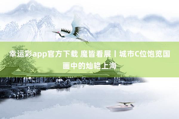 幸运彩app官方下载 魔皆看展丨城市C位饱览国画中的灿艳上海