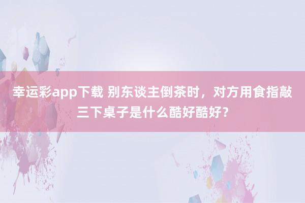 幸运彩app下载 别东谈主倒茶时，对方用食指敲三下桌子是什么酷好酷好？