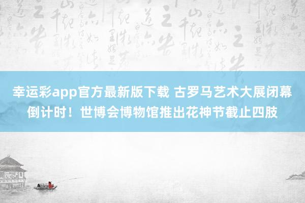 幸运彩app官方最新版下载 古罗马艺术大展闭幕倒计时！世博会博物馆推出花神节截止四肢