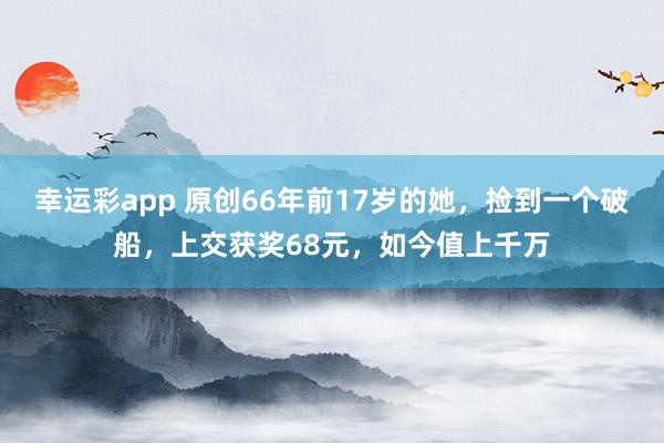 幸运彩app 原创66年前17岁的她，捡到一个破船，上交获奖68元，如今值上千万