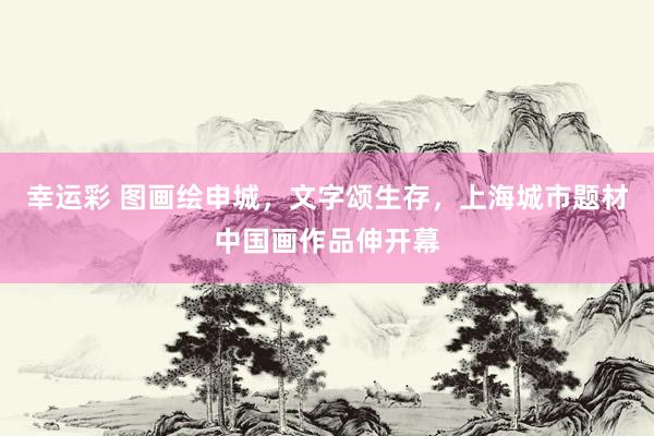 幸运彩 图画绘申城，文字颂生存，上海城市题材中国画作品伸开幕