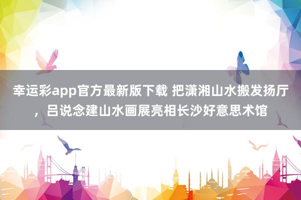 幸运彩app官方最新版下载 把潇湘山水搬发扬厅，吕说念建山水画展亮相长沙好意思术馆