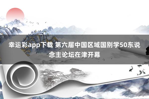 幸运彩app下载 第六届中国区域国别学50东说念主论坛在津开幕