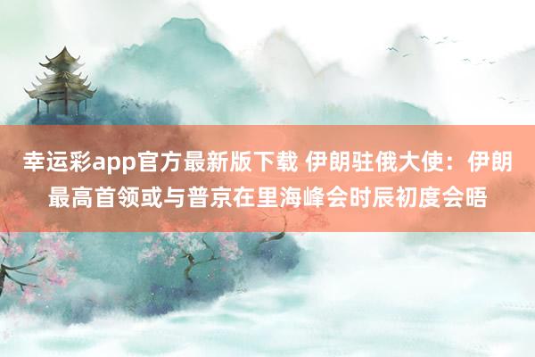 幸运彩app官方最新版下载 伊朗驻俄大使：伊朗最高首领或与普京在里海峰会时辰初度会晤