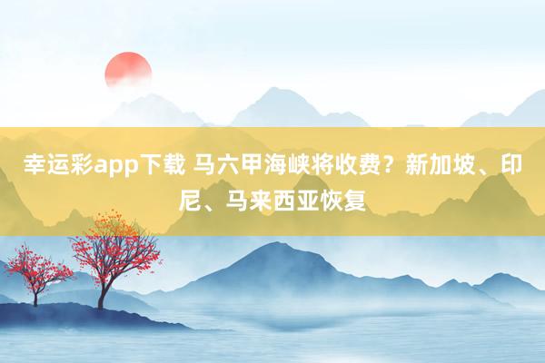 幸运彩app下载 马六甲海峡将收费？新加坡、印尼、马来西亚恢复