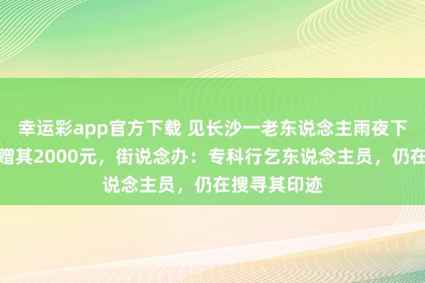 幸运彩app官方下载 见长沙一老东说念主雨夜下跪，网友称赠其2000元，街说念办：专科行乞东说念主员，仍在搜寻其印迹