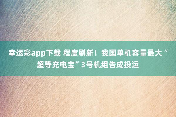 幸运彩app下载 程度刷新！我国单机容量最大“超等充电宝”3号机组告成投运