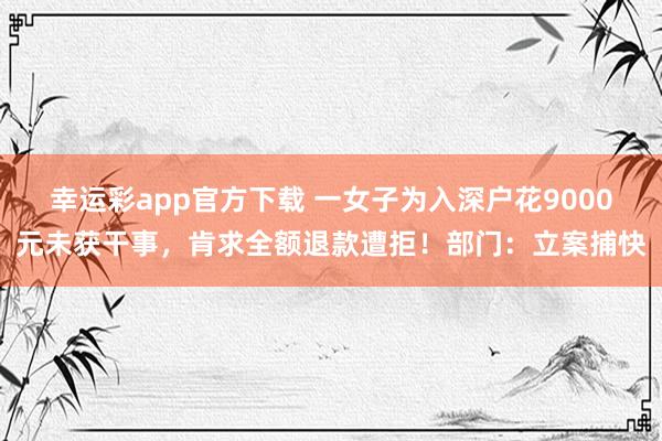 幸运彩app官方下载 一女子为入深户花9000元未获干事，肯求全额退款遭拒！部门：立案捕快