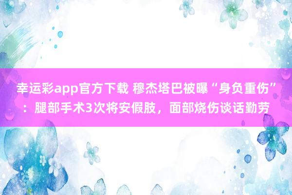 幸运彩app官方下载 穆杰塔巴被曝“身负重伤”：腿部手术3次将安假肢，面部烧伤谈话勤劳