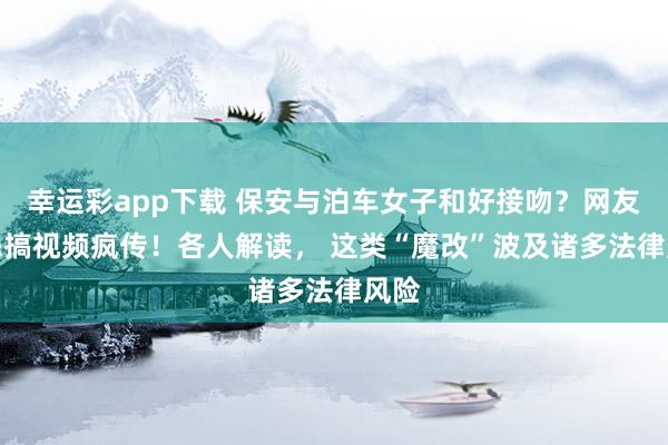 幸运彩app下载 保安与泊车女子和好接吻？网友AI恶搞视频疯传！各人解读， 这类“魔改”波及诸多法律风险