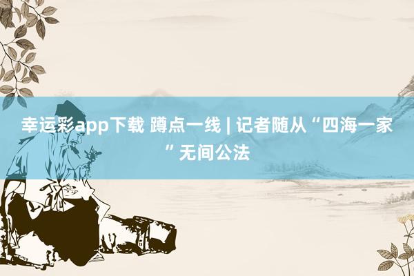 幸运彩app下载 蹲点一线 | 记者随从“四海一家”无间公法