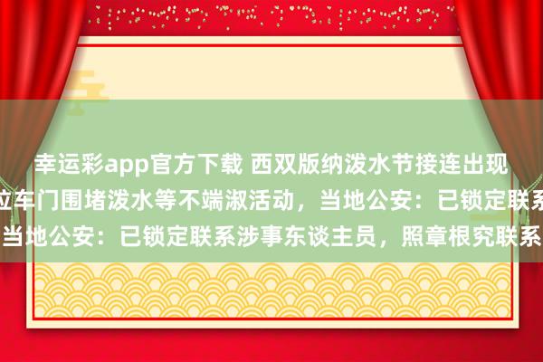 幸运彩app官方下载 西双版纳泼水节接连出现高压水枪坏心喷射、强拉车门围堵泼水等不端淑活动，当地公安：已锁定联系涉事东谈主员，照章根究联系包袱