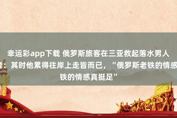 幸运彩app下载 俄罗斯旅客在三亚救起落水男人，目睹者：其时他累得往岸上走皆而已，“俄罗斯老铁的情感真挺足”