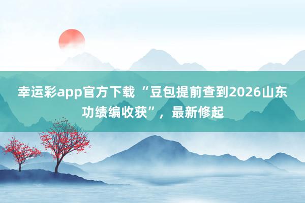 幸运彩app官方下载 “豆包提前查到2026山东功绩编收获”，最新修起