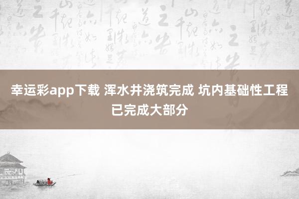 幸运彩app下载 浑水井浇筑完成 坑内基础性工程已完成大部分