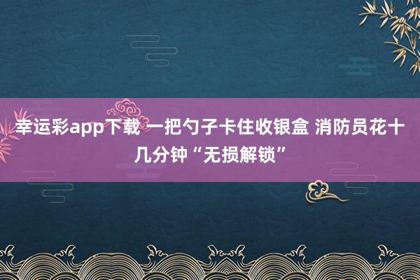 幸运彩app下载 一把勺子卡住收银盒 消防员花十几分钟“无损解锁”