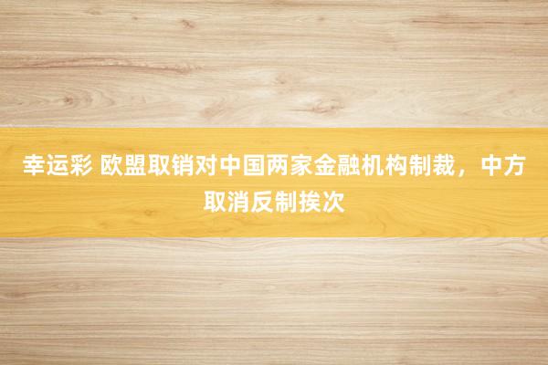 幸运彩 欧盟取销对中国两家金融机构制裁，中方取消反制挨次