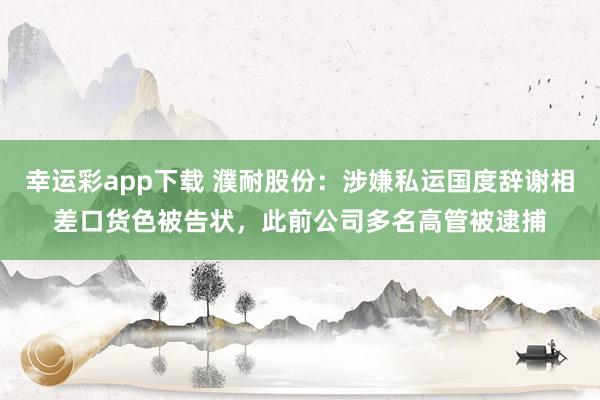 幸运彩app下载 濮耐股份：涉嫌私运国度辞谢相差口货色被告状，此前公司多名高管被逮捕