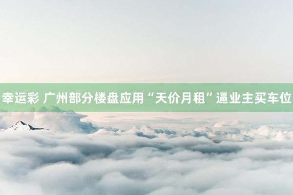 幸运彩 广州部分楼盘应用“天价月租”逼业主买车位