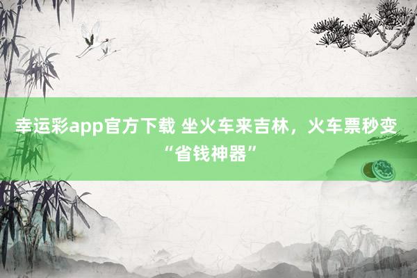 幸运彩app官方下载 坐火车来吉林，火车票秒变 “省钱神器”