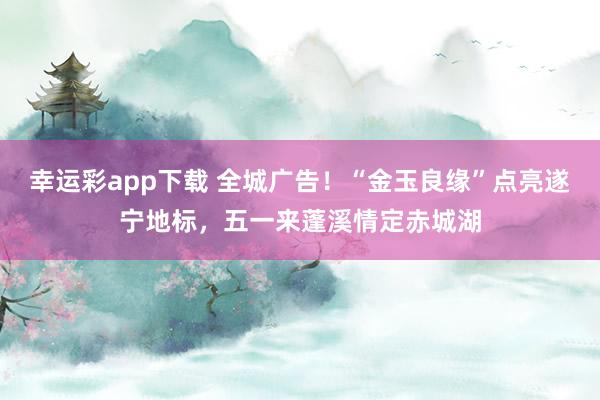 幸运彩app下载 全城广告！“金玉良缘”点亮遂宁地标，五一来蓬溪情定赤城湖