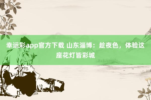 幸运彩app官方下载 山东淄博：趁夜色，体验这座花灯皆彩城