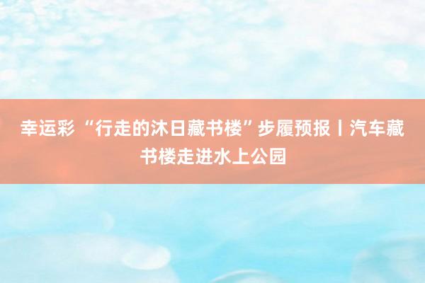 幸运彩 “行走的沐日藏书楼”步履预报丨汽车藏书楼走进水上公园