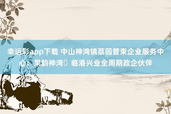 幸运彩app下载 中山神湾镇荔园管束企业服务中心：果韵神湾・临港兴业全周期政企伙伴