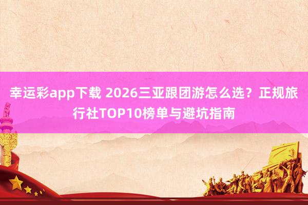 幸运彩app下载 2026三亚跟团游怎么选？正规旅行社TOP10榜单与避坑指南