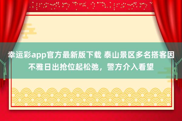 幸运彩app官方最新版下载 泰山景区多名搭客因不雅日出抢位起松弛，警方介入看望